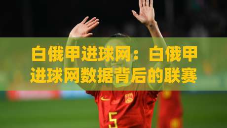 白俄甲进球网：白俄甲进球网数据背后的联赛观察(白俄甲进球网)赛季走势与球队火力分布-今日最新外围体球站反波胆链接受让视频半全场动画