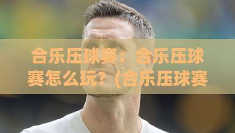 合乐压球赛：合乐压球赛怎么玩？(合乐压球赛)从节奏到预判的实战思路与观赛乐趣-最大权威网页投球网波胆盘大球分析走地大全早盘