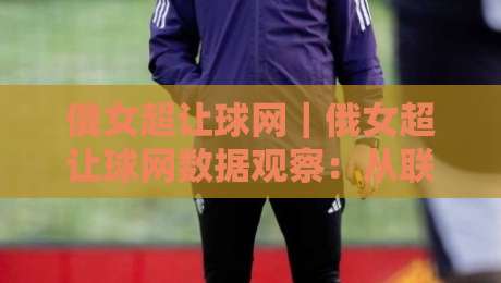 俄女超让球网｜俄女超让球网数据观察：从联赛节奏到盘口逻辑的实战拆解【俄女超让球网】-线上十大最稳投球网在线观看初盘全场回放投屏赛程投注