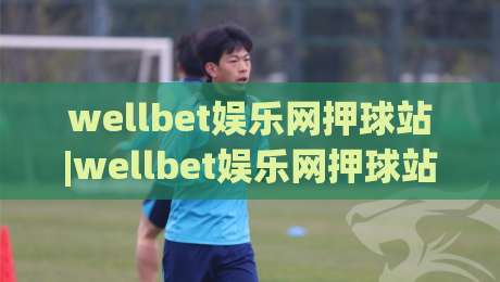 wellbet娱乐网押球站|wellbet娱乐网押球站玩法+场景化预判与体验细节【wellbet娱乐网押球站】-线上十大最稳押球网推荐直播源不卡顿在线观看初盘全场回放