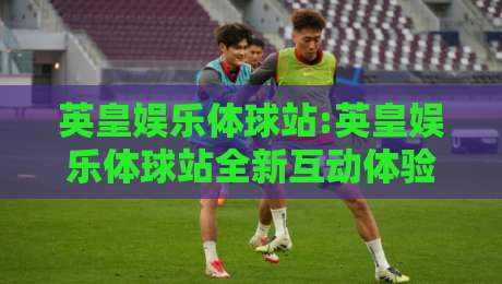 英皇娱乐体球站:英皇娱乐体球站全新互动体验+英皇娱乐体球站内容生态亮点-今晚靠谱最火体球站720P集锦软件登入上盘地址 英皇娱乐体球站:英皇娱乐体球站全新互动体验+英皇娱乐体球站内容生态亮点-今晚靠谱最火体球站720P集锦软件登入上盘地址