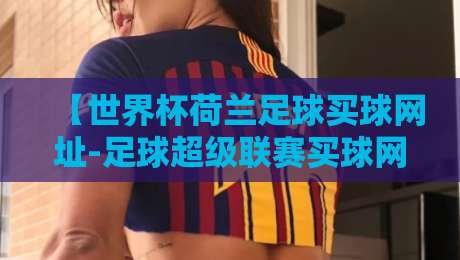 【世界杯荷兰足球买球网址-足球超级联赛买球网】2026年荷兰队夺冠赔率与实用投注平台指南