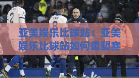 亚美娱乐比球站：亚美娱乐比球站如何重塑赛事数据体验？(亚美娱乐比球站)三大维度拆解-今日最新外围体育网贴水在线原声解说降盘APP网址