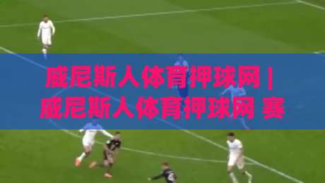 威尼斯人体育押球网 | 威尼斯人体育押球网 赛事互动新体验 (威尼斯人体育押球网) 玩法亮点-线上十大最稳堵球网在线看评级时间推荐直播源不卡顿