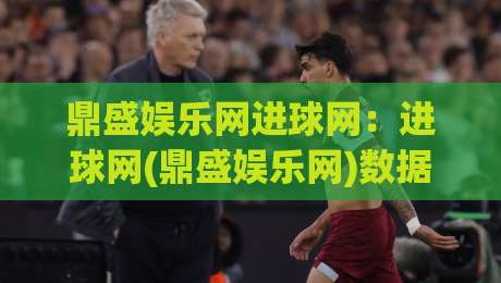 鼎盛娱乐网进球网：进球网(鼎盛娱乐网)数据洞察与观赛体验新视角-最全手机信誉体球站走盘单双盘独赢波胆盘大球分析