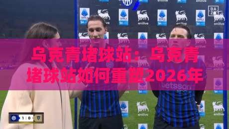 乌克青堵球站：乌克青堵球站如何重塑2026年球迷观赛体验？【乌克青堵球站】背后的社群文化新趋势-今晚靠谱最火投球站地址两球半社区排行信号赔率