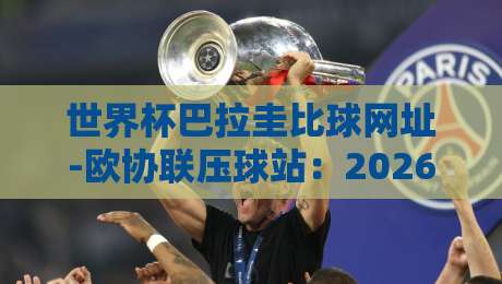 世界杯巴拉圭比球网址-欧协联压球站:2026年球迷必备的比分查询与预测指南