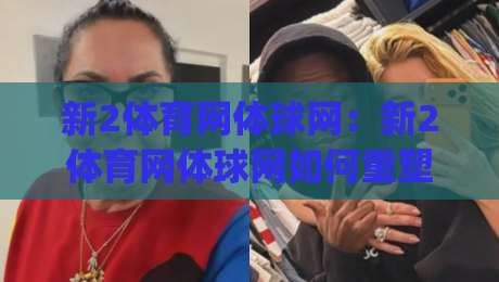 新2体育网体球网：新2体育网体球网如何重塑观赛节奏？(新2体育网体球网)三大体验细节值得细品-今日最新外围体球网网址球盘平台赛后回放JRS大小球