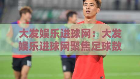 大发娱乐进球网：大发娱乐进球网聚焦足球数据与赛事内容，【大发娱乐进球网】带你读懂赛前信息与观赛体验-今日最新外围博球站半全场动画水位精彩片段流畅代理