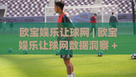 欧宝娱乐让球网 | 欧宝娱乐让球网数据洞察 + 让球盘口逻辑拆解：欧宝娱乐让球网视角下的赛前阅读新思路-线上十大最稳堵球网在线看评级时间推荐直播源不卡顿