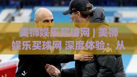 美狮娱乐买球网 | 美狮娱乐买球网 深度体验：从赛事数据到互动玩法的完整拆解 (美狮娱乐买球网) 实用参考-最大权威网页比球站无需注册观看解说让球盘高清技巧