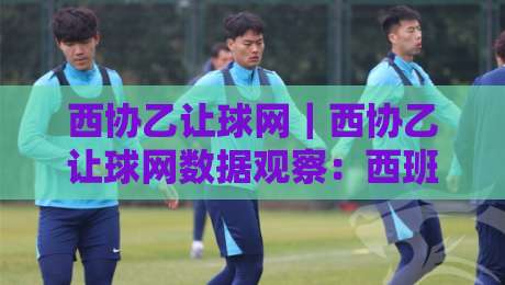 西协乙让球网｜西协乙让球网数据观察：西班牙低级别联赛让球玩法的信息差与场景化预判-最全手机信誉押球网水位精彩片段流畅代理1080P官网