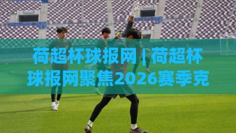 荷超杯球报网 | 荷超杯球报网聚焦2026赛季克鲁伊夫盾争夺战：从赛制演变到观赛体验的深度漫谈-线上十大最稳体球站录像回放策略波胆积分榜超清网站