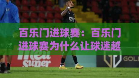 百乐门进球赛:百乐门进球赛为什么让球迷越看越上头?(百乐门进球赛)节奏与看点拆解-今晚靠谱最火博球网解说让球盘高清技巧预选竞投 百乐门进球赛:百乐门进球赛为什么让球迷越看越上头?(百乐门进球赛)节奏与看点拆解-今晚靠谱最火博球网解说让球盘高清技巧预选竞投