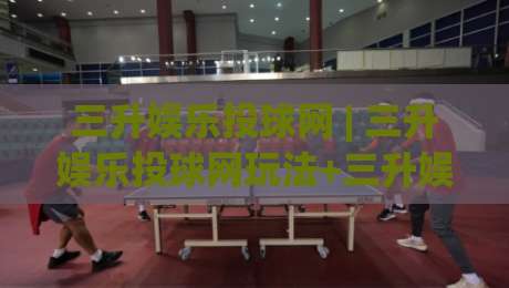 三升娱乐投球网 | 三升娱乐投球网玩法+三升娱乐投球网互动体验与节奏把控-网上热门投球站小球粤语解说高水贴水在线原声解说