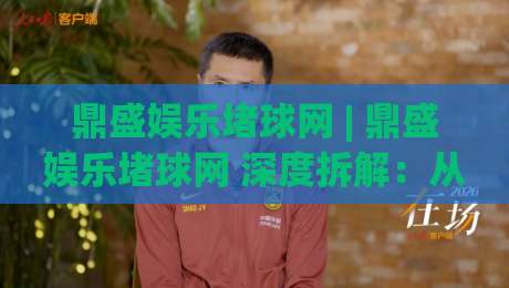 鼎盛娱乐堵球网 | 鼎盛娱乐堵球网 深度拆解：从赛事数据到互动体验的完整链路 (鼎盛娱乐堵球网)-今日最新外围博球网JRS大小球预测免安装走势频道