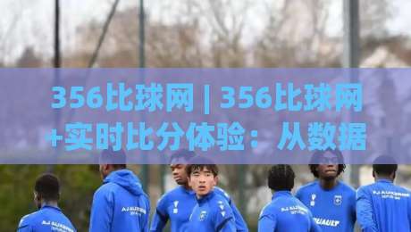 356比球网 | 356比球网+实时比分体验：从数据延迟到观赛节奏的深度拆解-线上十大最稳下球网直播源不卡顿在线观看初盘全场回放投屏