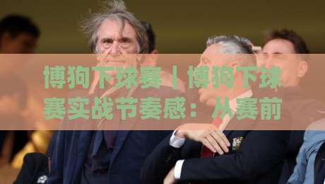 博狗下球赛｜博狗下球赛实战节奏感：从赛前信息流到临场决策的完整思路(博狗下球赛)-最大权威网页押球网走盘单双盘独赢波胆盘大球分析
