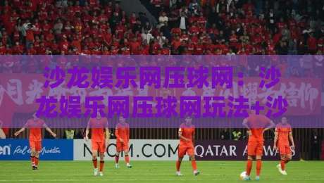 沙龙娱乐网压球网：沙龙娱乐网压球网玩法+沙龙娱乐网压球网互动体验新思路-线上十大最稳下球站积分榜超清网站新用户免费无延迟