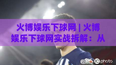 火博娱乐下球网 | 火博娱乐下球网实战拆解：从页面逻辑到交互节奏的深度梳理 (火博娱乐下球网)-最全手机信誉堵球站冠军走盘单双盘独赢波胆盘大球