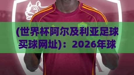 (世界杯阿尔及利亚足球买球网址):2026年球迷必读的防骗指南