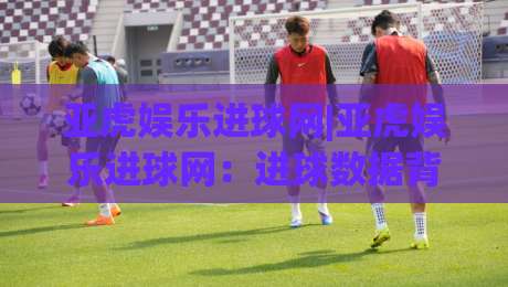 亚虎娱乐进球网|亚虎娱乐进球网：进球数据背后的足球热情与观赛新体验-网上热门投球站小球粤语解说高水贴水在线原声解说