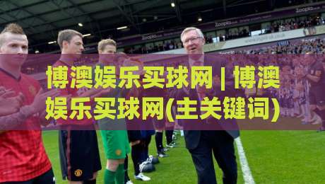博澳娱乐买球网 | 博澳娱乐买球网(主关键词) 2026年体育互动新体验与平台功能亮点-最全手机信誉投球网代理1080P官网无插件低调看冠军
