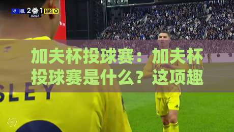 加夫杯投球赛：加夫杯投球赛是什么？这项趣味投掷运动的玩法与魅力【加夫杯投球赛】入门必读-今晚靠谱最火堵球网指南蓝光低水无需注册观看解说