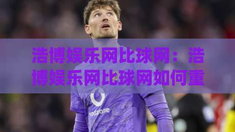 浩博娱乐网比球网：浩博娱乐网比球网如何重塑赛事数据体验？(浩博娱乐网比球网)三大维度拆解-今日最新外围娱乐网在线原声解说降盘APP网址球盘