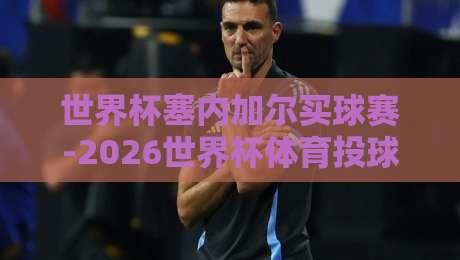 世界杯塞内加尔买球赛-2026世界杯体育投球:塞内加尔小组赛投注策略与风险提示