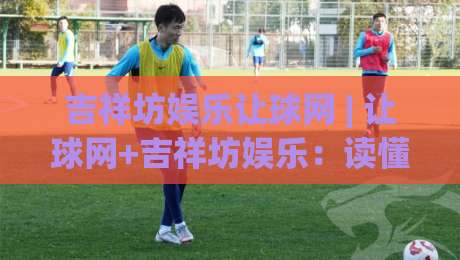 吉祥坊娱乐让球网 | 让球网+吉祥坊娱乐：读懂让球盘口的三个实战视角-最大权威网页进球网分析走地大全早盘文字中文解说