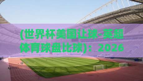 (世界杯美国让球-英超体育球盘比球):2026年世界杯竞猜风向标,美国队让球与英超巨星们的比分谜题
