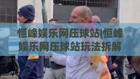 恒峰娱乐网压球站|恒峰娱乐网压球站玩法拆解+恒峰娱乐网压球站体验手记：从界面节奏到互动细节的完整呈现-线上十大最稳投球网在线观看初盘全场回放投屏赛程投注