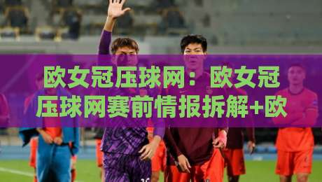 欧女冠压球网：欧女冠压球网赛前情报拆解+欧女冠压球网对阵观察，赛前信息怎么用-最大权威网页押球站直播指南蓝光低水无需注册观看