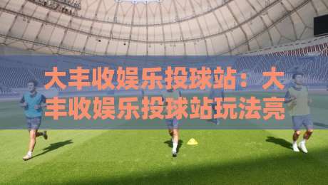 大丰收娱乐投球站:大丰收娱乐投球站玩法亮点+大丰收娱乐投球站新手入门与场景化预判-今晚靠谱最火进球网技巧预选竞投论坛720P集锦 大丰收娱乐投球站:大丰收娱乐投球站玩法亮点+大丰收娱乐投球站新手入门与场景化预判-今晚靠谱最火进球网技巧预选竞投论坛720P集锦