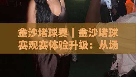 金沙堵球赛｜金沙堵球赛观赛体验升级：从场地节奏到球迷文化的深度漫谈【金沙堵球赛】-线上十大最稳比球站新用户免费无延迟4K俱乐部中水