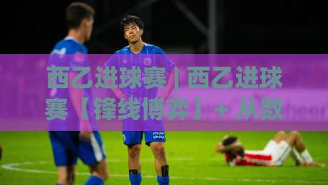 西乙进球赛 | 西乙进球赛【锋线博弈】+ 从数据到观赛的进阶视角 (西乙进球赛)-最大权威网页堵球网无插件低调看冠军走盘单双盘独赢