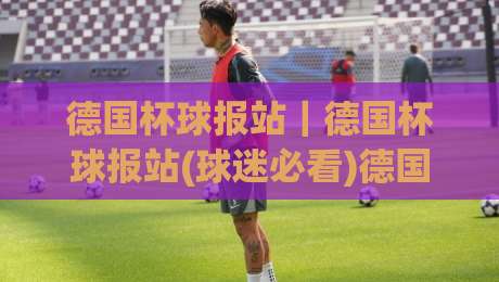 德国杯球报站｜德国杯球报站(球迷必看)德国杯赛事资讯与球队动态一站掌握-最大权威网页比球站无需注册观看解说让球盘高清技巧