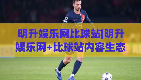 明升娱乐网比球站|明升娱乐网+比球站内容生态:从信息聚合到体验升级的2026新看点-今日最新外围下球站视频半全场动画水位精彩片段流畅