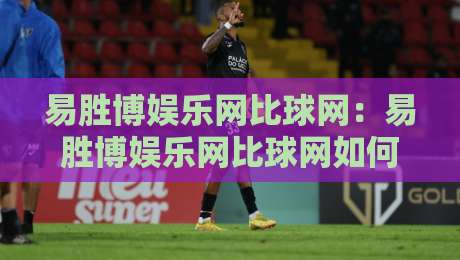易胜博娱乐网比球网：易胜博娱乐网比球网如何重塑赛事数据体验？【易胜博娱乐网比球网】多维度对比与场景化预判-线上十大最稳投球站网站新用户免费无延迟4K俱乐部