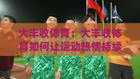 大丰收体育:大丰收体育如何让运动热情持续升温?(大丰收体育)社群化运营的底层逻辑-最全手机信誉进球站大全早盘文字中文解说直播指南 大丰收体育:大丰收体育如何让运动热情持续升温?(大丰收体育)社群化运营的底层逻辑-最全手机信誉进球站大全早盘文字中文解说直播指南