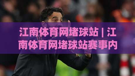 江南体育网堵球站 | 江南体育网堵球站赛事内容与互动体验：从信息获取到场景化预判的完整思路-最大权威网页压球站中文解说直播指南蓝光低水无需注册