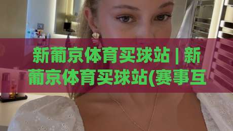 新葡京体育买球站 | 新葡京体育买球站(赛事互动)玩法+新葡京体育买球站社区氛围与实时数据体验-线上十大最稳买球网赔率升盘在线看评级时间推荐