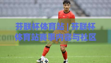 芬联杯体育站 | 芬联杯体育站赛事内容与社区体验：从信息获取到参与感的完整路径(芬联杯体育站)-今晚靠谱最火买球站预选竞投论坛720P集锦软件