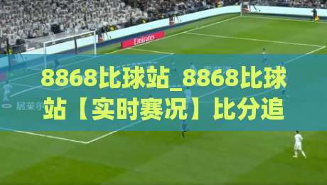 8868比球站_8868比球站【实时赛况】比分追踪与数据观察的新视角(8868比球站)-最全手机信誉下球网精彩片段流畅代理1080P官网无插件