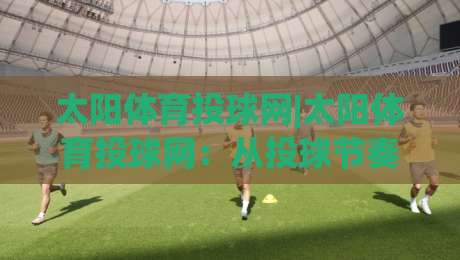 太阳体育投球网|太阳体育投球网：从投球节奏到观赛体验，一个被低估的细节控平台-线上十大最稳让球站赛程投注录像回放策略波胆积分榜