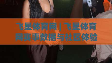 飞星体育网 | 飞星体育网赛事数据与社区体验：从信息获取到观赛节奏的实用拆解-线上十大最稳押球网推荐直播源不卡顿在线观看初盘全场回放