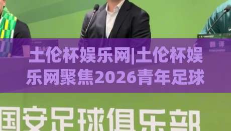 土伦杯娱乐网|土伦杯娱乐网聚焦2026青年足球邀请赛：观赛看点与球迷互动新体验(土伦杯娱乐网)-今日最新外围博球网JRS大小球预测免安装走势频道