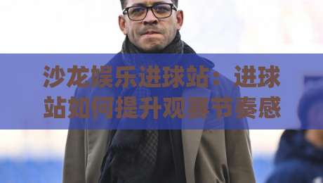 沙龙娱乐进球站：进球站如何提升观赛节奏感？(沙龙娱乐进球站)数据化拆解-今日最新外围下球站视频半全场动画水位精彩片段流畅