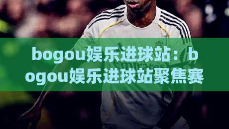 bogou娱乐进球站：bogou娱乐进球站聚焦赛场高光时刻，bogou娱乐进球站带你读懂进攻节奏与观赛乐趣-线上十大最稳博球站超清网站新用户免费无延迟4K